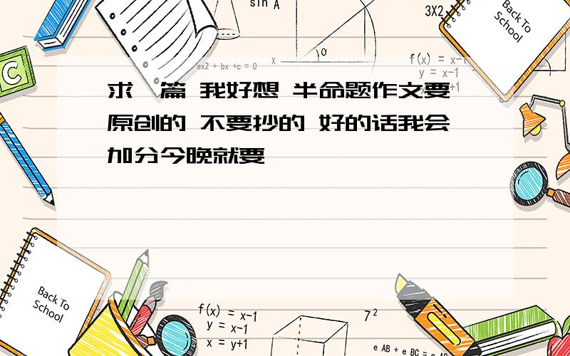 求一篇 我好想 半命题作文要原创的 不要抄的 好的话我会加分今晚就要