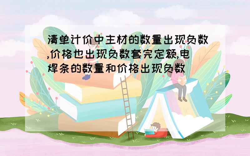 清单计价中主材的数量出现负数,价格也出现负数套完定额,电焊条的数量和价格出现负数