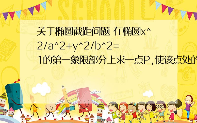 关于椭圆截距问题 在椭圆x^2/a^2+y^2/b^2=1的第一象限部分上求一点P,使该点处的切线,椭圆及两坐标轴所围面积最小.设0