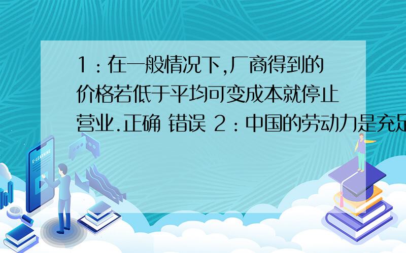 1：在一般情况下,厂商得到的价格若低于平均可变成本就停止营业.正确 错误 2：中国的劳动力是充足的,而资源是稀缺的.正确 错误 3：自然垄断产生的原因之一是规模经济.正确 错误 4：稀缺