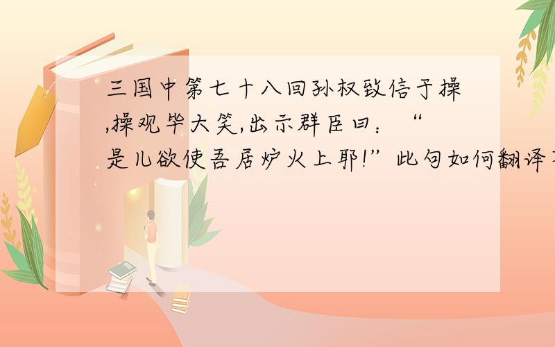 三国中第七十八回孙权致信于操,操观毕大笑,出示群臣曰：“是儿欲使吾居炉火上耶!”此句如何翻译不是如何翻译,而是此为何意