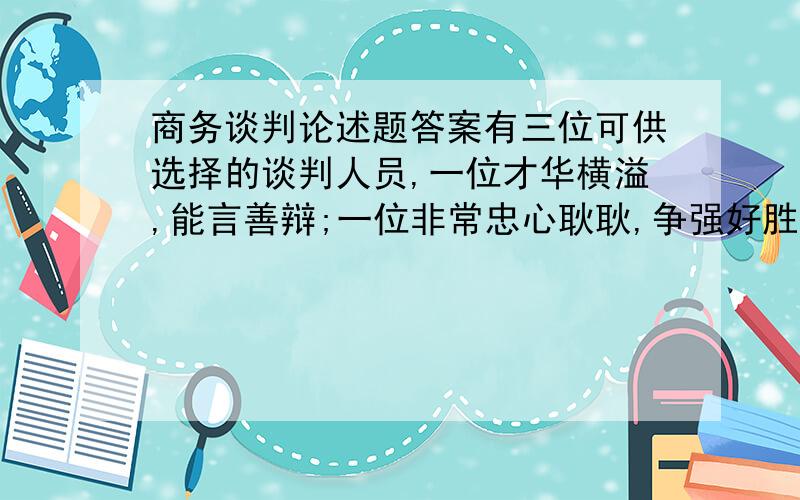 商务谈判论述题答案有三位可供选择的谈判人员,一位才华横溢,能言善辩;一位非常忠心耿耿,争强好胜；一位不喜争论,老谋深算.假如你正面临一场非常棘手而又十分重要的谈判,你将选择他们