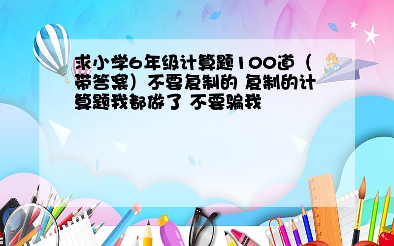 求小学6年级计算题100道（带答案）不要复制的 复制的计算题我都做了 不要骗我