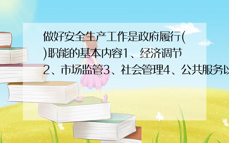 做好安全生产工作是政府履行()职能的基本内容1、经济调节2、市场监管3、社会管理4、公共服务以上答案哪些为政府应履行的之策的基本内容以上答案哪些为政府应履行的职能的基本内容