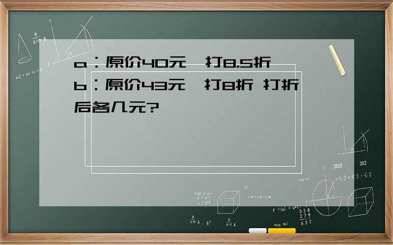 a：原价40元,打8.5折 b：原价43元,打8折 打折后各几元?