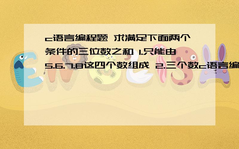 c语言编程题 求满足下面两个条件的三位数之和 1.只能由5.6.7.8这四个数组成 2.三个数c语言编程题 求满足下面两个条件的三位数之和 1.只能由5.6.7.8这四个数组成 2.三个数字不能相同 我是这样