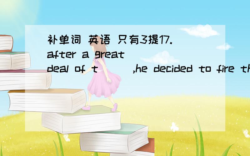 补单词 英语 只有3提17.after a great deal of t___,he decided to fire the boss.18.professor white was so deep in t___that he didn;t notice that a thief took his tv set away.19.the parents are very w___for their missing child.the policemen are s