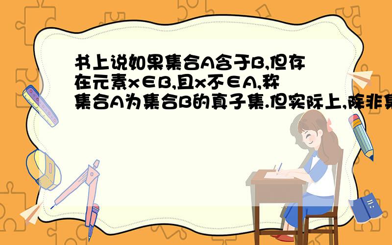 书上说如果集合A含于B,但存在元素x∈B,且x不∈A,称集合A为集合B的真子集.但实际上,除非集合AB相等,若集合A含于B,都会有“元素x∈B,且x不∈A”这种情况的不是吗?