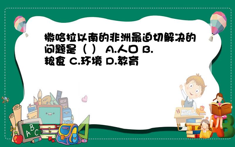 撒哈拉以南的非洲最迫切解决的问题是（ ） A.人口 B.粮食 C.环境 D.教育