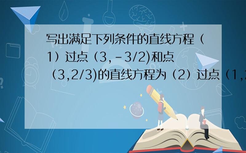 写出满足下列条件的直线方程（1）过点（3,-3/2)和点（3,2/3)的直线方程为（2）过点（1,2）,倾斜角为3π/4(3)倾斜角为π/6,在y轴上的截距为10