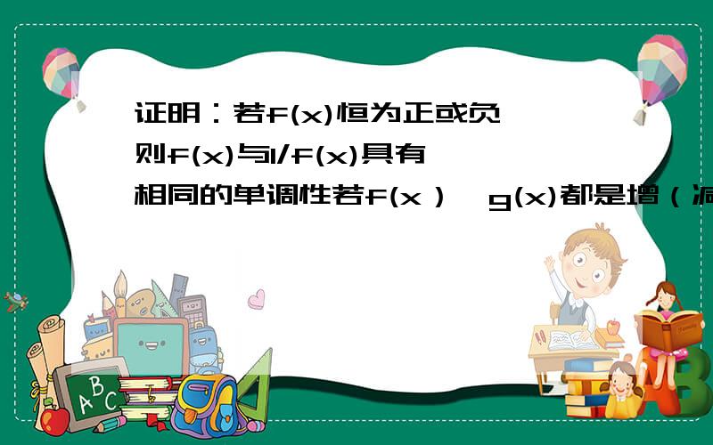 证明：若f(x)恒为正或负,则f(x)与1/f(x)具有相同的单调性若f(x）,g(x)都是增（减）函数,则f(x)·g(x)当两者都恒大于0,是增（减）函数,当两者都恒小于0,是减（增）函数