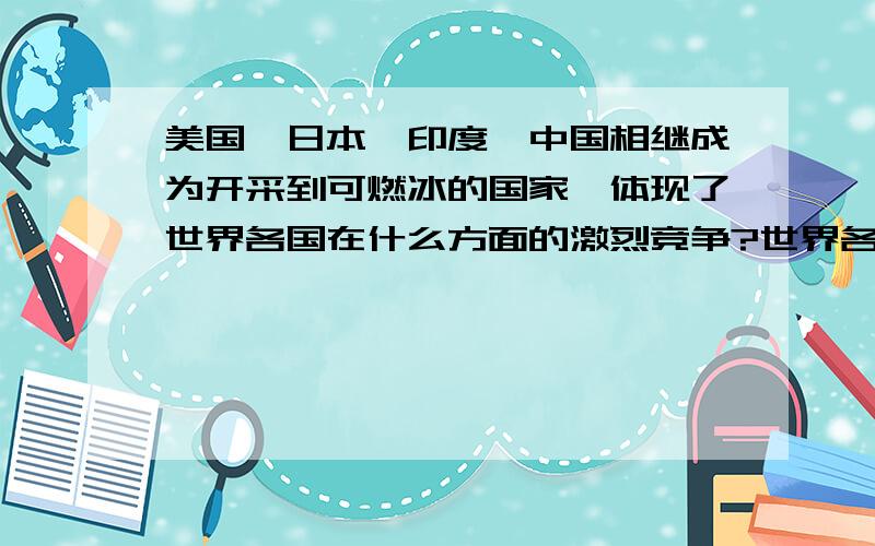 美国,日本,印度,中国相继成为开采到可燃冰的国家,体现了世界各国在什么方面的激烈竞争?世界各国为什么要这样做?我们中学生应该怎样面对这一竞争?