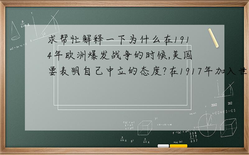 求帮忙解释一下为什么在1914年欧洲爆发战争的时候,美国要表明自己中立的态度?在1917年加入世界大战之前又有哪些困难使他们不能保持中立?如果美国当时没有加入世界大战,那么会是什么结