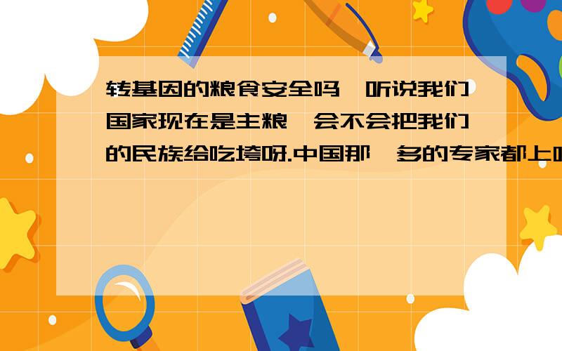 转基因的粮食安全吗,听说我们国家现在是主粮,会不会把我们的民族给吃垮呀.中国那麽多的专家都上哪了,