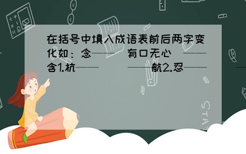 在括号中填入成语表前后两字变化如：念——（有口无心）——含1.杭——（ ）——航2.忍——（ ）——想3.感——（ ）——喊4.订——（ ）叮