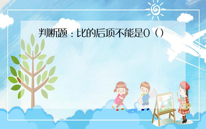 判断题：比的后项不能是0（）