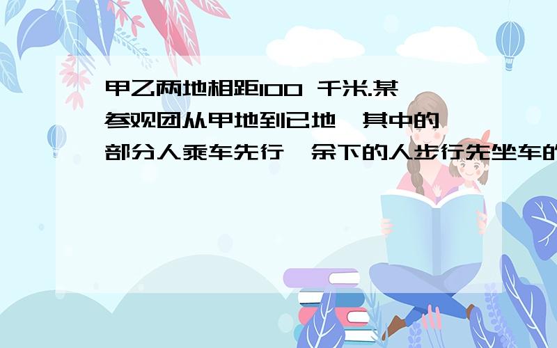 甲乙两地相距100 千米.某参观团从甲地到已地,其中的一部分人乘车先行,余下的人步行先坐车的人到途中某处下车步行，汽车返回接现行的那部分人。已知步行时速8千米，汽车时速40千米，问