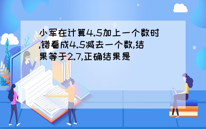 小军在计算4.5加上一个数时,错看成4.5减去一个数,结果等于2.7,正确结果是( )