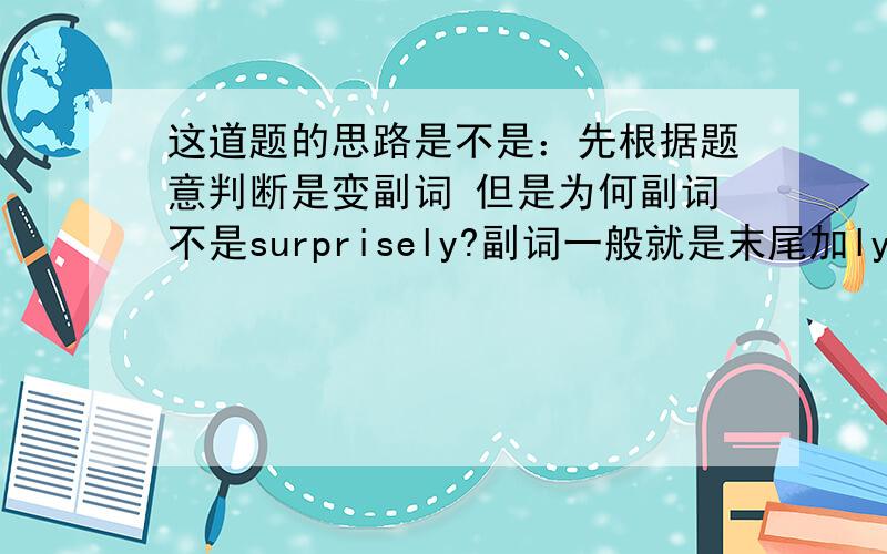 这道题的思路是不是：先根据题意判断是变副词 但是为何副词不是surprisely?副词一般就是末尾加ly嘛?这道题的思路是不是：先根据题意判断是变副词 但是为何副词不是surprisely?副词一般就是