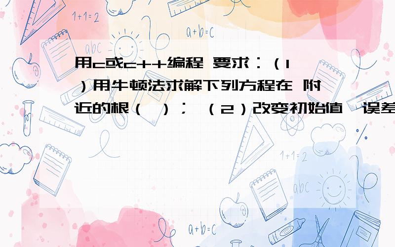 用c或c++编程 要求：（1）用牛顿法求解下列方程在 附近的根（ ）； （2）改变初始值、误差后重新求解.