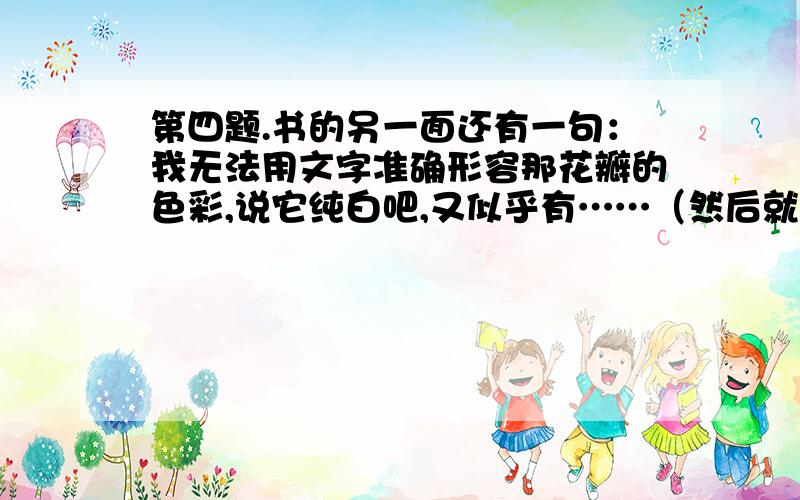 第四题.书的另一面还有一句：我无法用文字准确形容那花瓣的色彩,说它纯白吧,又似乎有……（然后就是一种淡淡的青绿色渗透出来……）