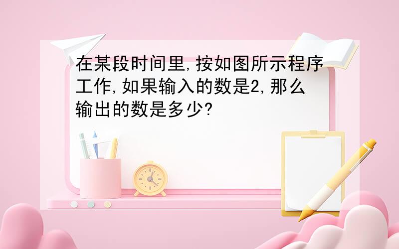 在某段时间里,按如图所示程序工作,如果输入的数是2,那么输出的数是多少?