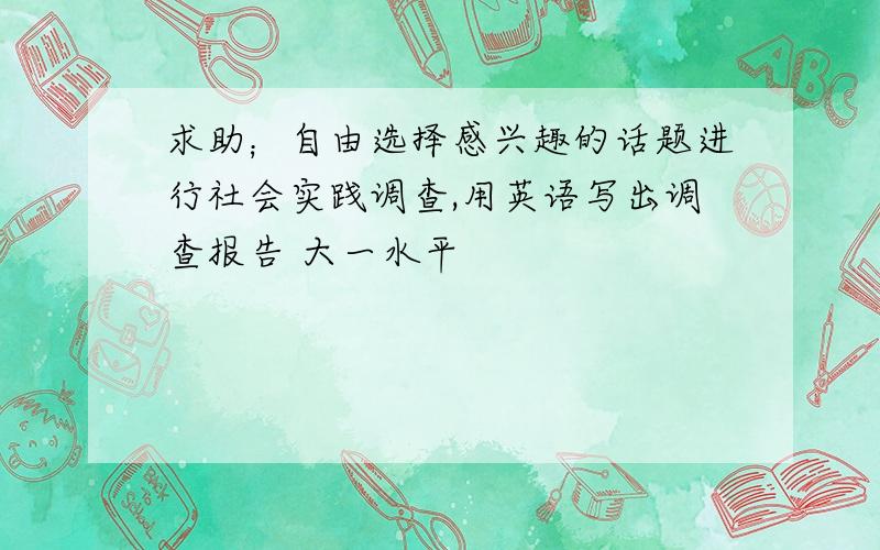 求助；自由选择感兴趣的话题进行社会实践调查,用英语写出调查报告 大一水平