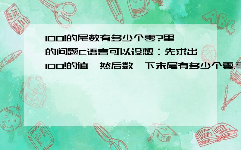 100!的尾数有多少个零?里的问题C语言可以设想：先求出100!的值,然后数一下末尾有多少个零.事实上,与上题一样,由于计算机所能表示的整数范围有限,这是不可能的.为了解决这个问题,必须首