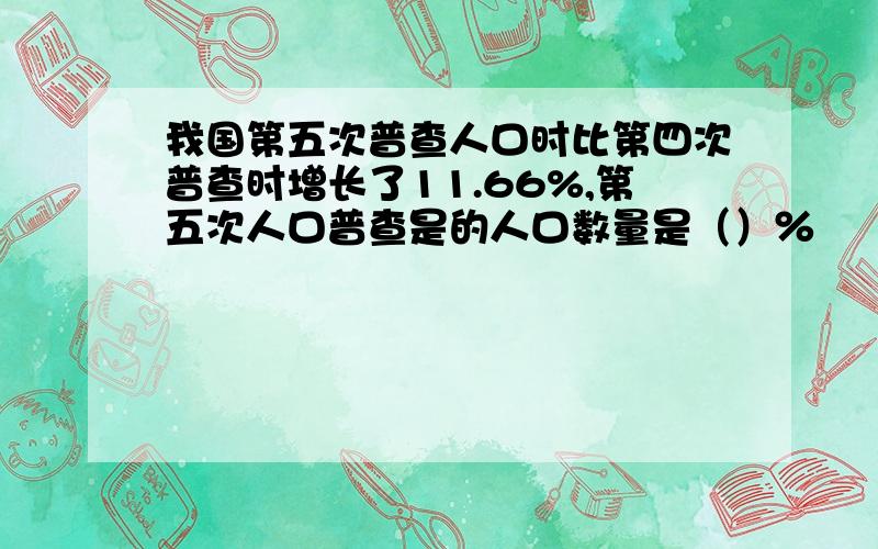 我国第五次普查人口时比第四次普查时增长了11.66%,第五次人口普查是的人口数量是（）％