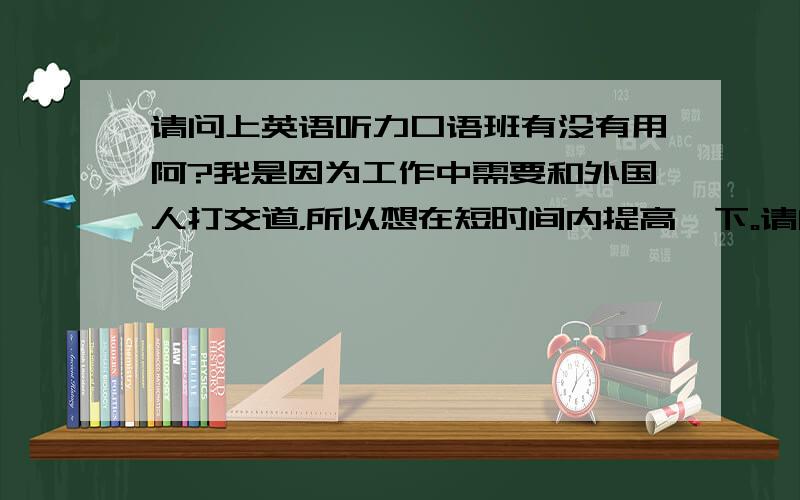 请问上英语听力口语班有没有用阿?我是因为工作中需要和外国人打交道，所以想在短时间内提高一下。请问，哪里有英语角，可以和外国人交谈呢？