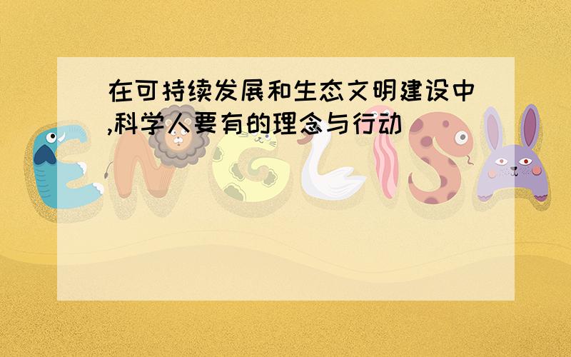 在可持续发展和生态文明建设中,科学人要有的理念与行动