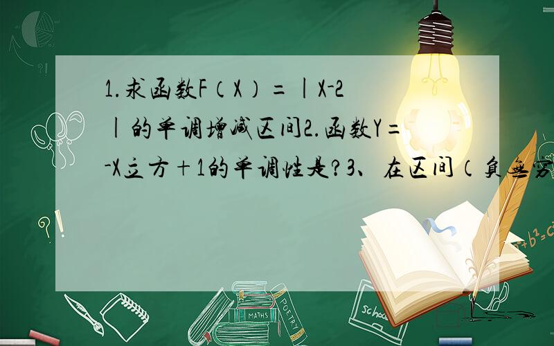 1.求函数F（X）=|X-2|的单调增减区间2.函数Y=-X立方+1的单调性是?3、在区间（负无穷,0）上为增函数的是?A Y= -2X B Y=2/X C Y=|X| D Y=-X平方