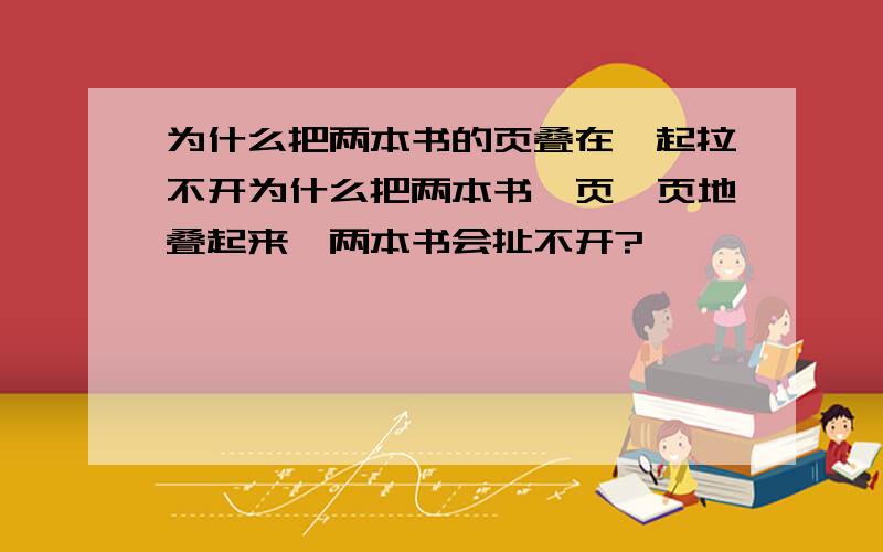 为什么把两本书的页叠在一起拉不开为什么把两本书一页一页地叠起来,两本书会扯不开?