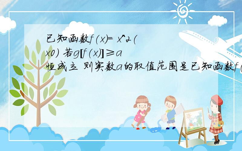 已知函数f(x)= x^2(x0) 若g[f(x)]≥a恒成立 则实数a的取值范围是已知函数f(x)= x^2(x0) 若g[f(x)]≥a恒成立 则实数a的取值范围是