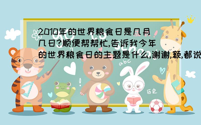 2010年的世界粮食日是几月几日?顺便帮帮忙,告诉我今年的世界粮食日的主题是什么,谢谢,额,都说是10 16 但是我看到2009年的却是10 6,所以帮帮忙,告诉一下哈!急!我要写征文的.关于粮食的,哪位