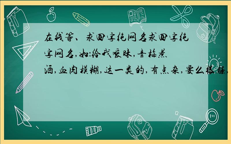 在线等、求四字纯网名求四字纯字网名,如：给我嗳昧,青梅煮酒,血肉模糊,这一类的,有点杂,要么很骚,要么很暴力,要么很有内种一看名字就知道是高手的网名- -