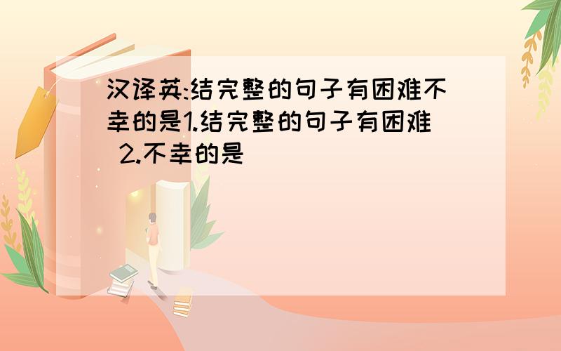 汉译英:结完整的句子有困难不幸的是1.结完整的句子有困难 2.不幸的是