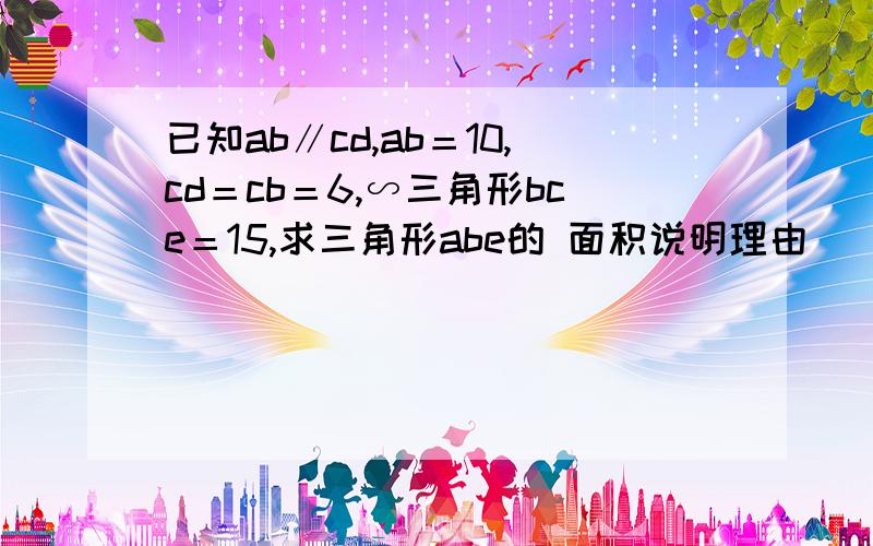 已知ab∥cd,ab＝10,cd＝cb＝6,∽三角形bce＝15,求三角形abe的 面积说明理由