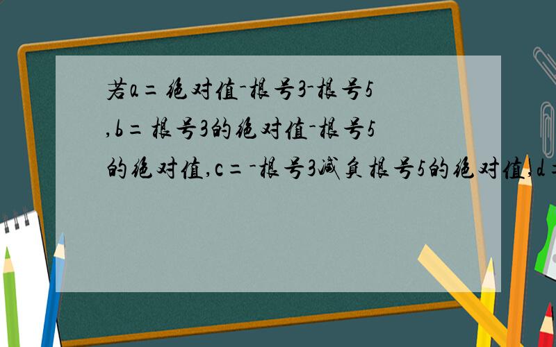 若a=绝对值-根号3-根号5,b=根号3的绝对值-根号5的绝对值,c=-根号3减负根号5的绝对值,d=-根号5-负根号3的绝对值-（-根号5）比较a,b,c,d大小