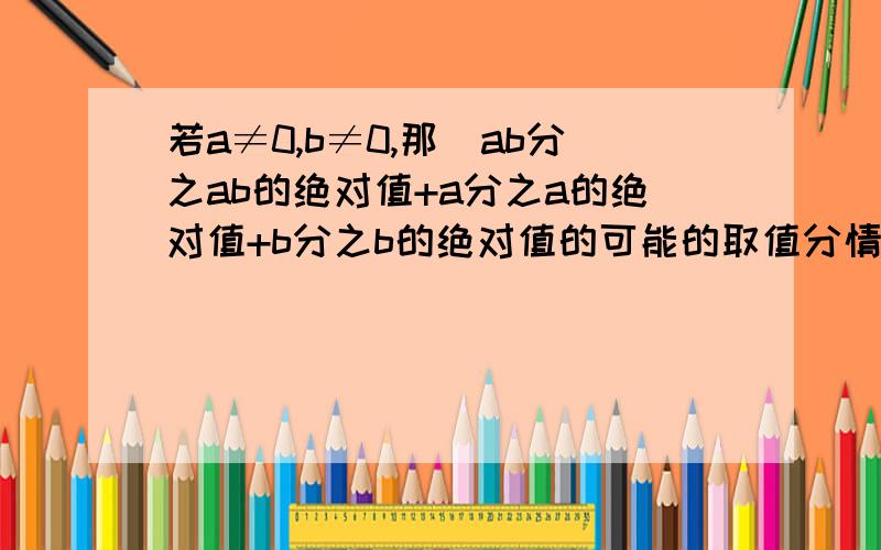 若a≠0,b≠0,那麼ab分之ab的绝对值+a分之a的绝对值+b分之b的绝对值的可能的取值分情况作答