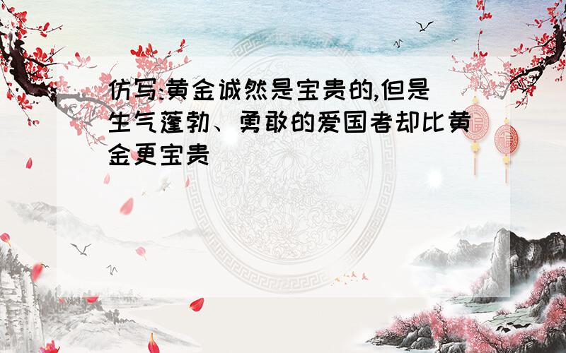 仿写:黄金诚然是宝贵的,但是生气蓬勃、勇敢的爱国者却比黄金更宝贵