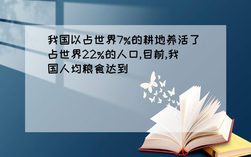 我国以占世界7%的耕地养活了占世界22%的人口,目前,我国人均粮食达到