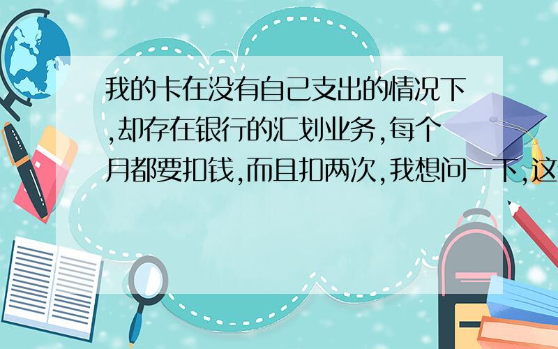 我的卡在没有自己支出的情况下,却存在银行的汇划业务,每个月都要扣钱,而且扣两次,我想问一下,这个 我的钱怎么无缘无故 就没了呢!都不敢存钱了