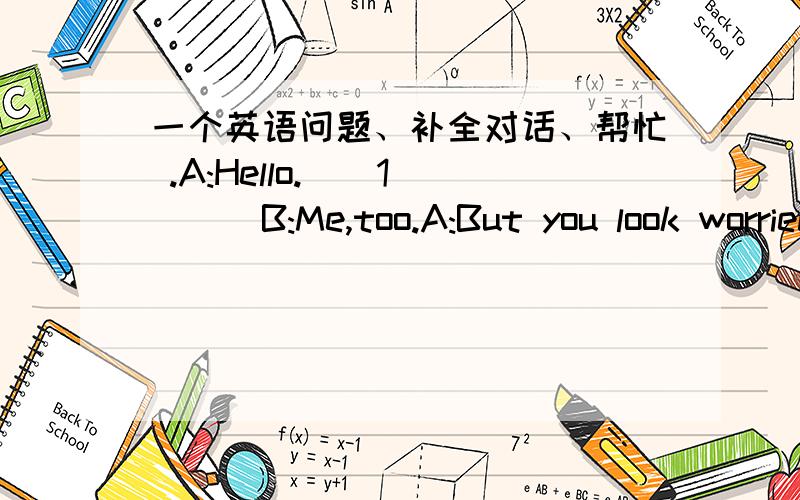 一个英语问题、补全对话、帮忙 .A:Hello.__1____B:Me,too.A:But you look worried.____2____B:I got a 