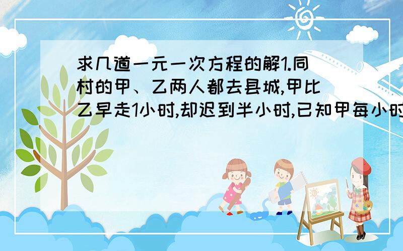 求几道一元一次方程的解1.同村的甲、乙两人都去县城,甲比乙早走1小时,却迟到半小时,已知甲每小时走4千米,乙每小时走5千米,问村庄到县城的距离是多少?2.某城举行环城自行车赛,骑得最快