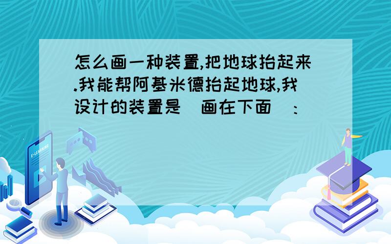 怎么画一种装置,把地球抬起来.我能帮阿基米德抬起地球,我设计的装置是（画在下面）：