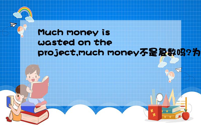 Much money is wasted on the project,much money不是复数吗?为什么用IS