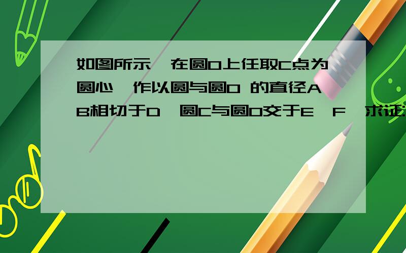 如图所示,在圆O上任取C点为圆心,作以圆与圆O 的直径AB相切于D,圆C与圆O交于E,F,求证:EF 平分CD 【今天晚上前 拜托】