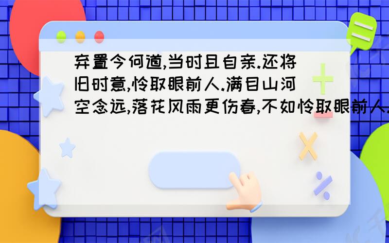 弃置今何道,当时且自亲.还将旧时意,怜取眼前人.满目山河空念远,落花风雨更伤春,不如怜取眼前人.