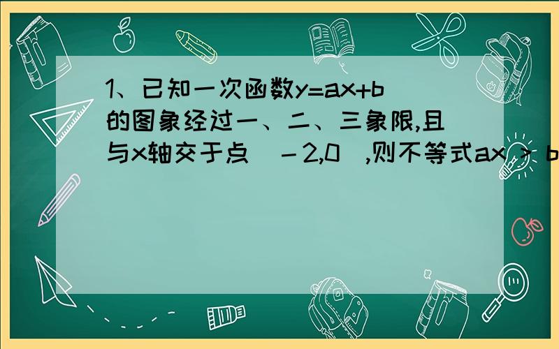 1、已知一次函数y=ax+b的图象经过一、二、三象限,且与x轴交于点（－2,0）,则不等式ax > b的解集为 A.x>